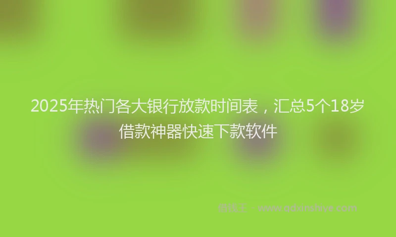 2025年热门各大银行放款时间表，汇总5个18岁借款神器快速下款软件