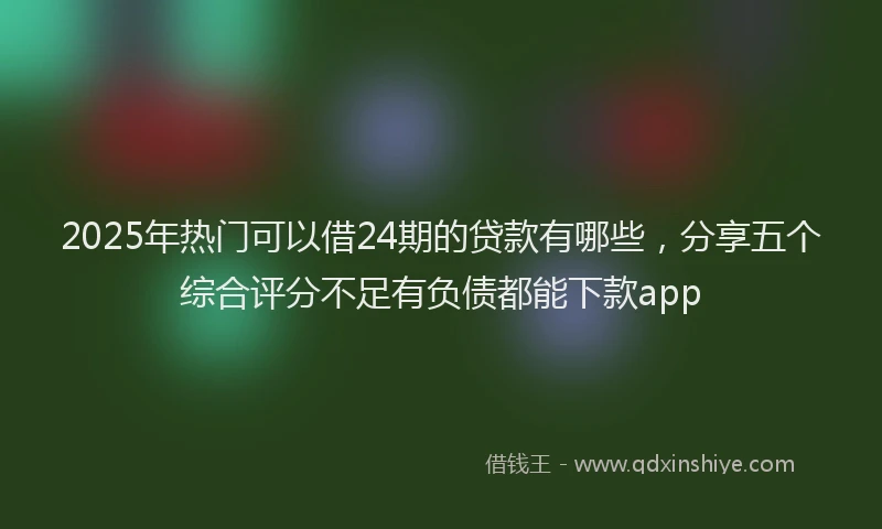 2025年热门可以借24期的贷款有哪些，分享五个综合评分不足有负债都能下款app