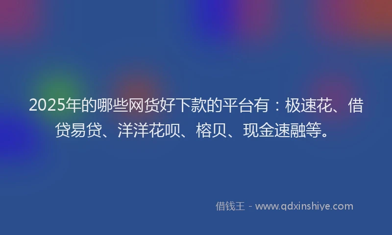 2025年的哪些网货好下款的平台有：极速花、借贷易贷、洋洋花呗、榕贝、现金速融等。