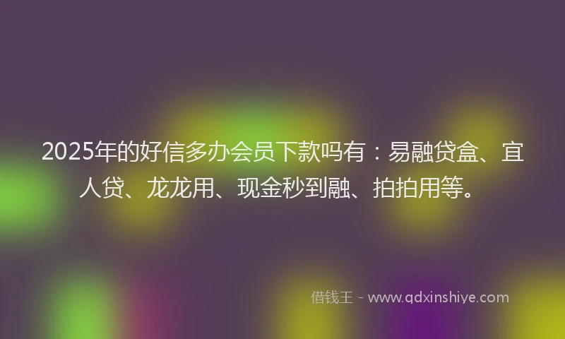 2025年的好信多办会员下款吗有：易融贷盒、宜人贷、龙龙用、现金秒到融、拍拍用等。
