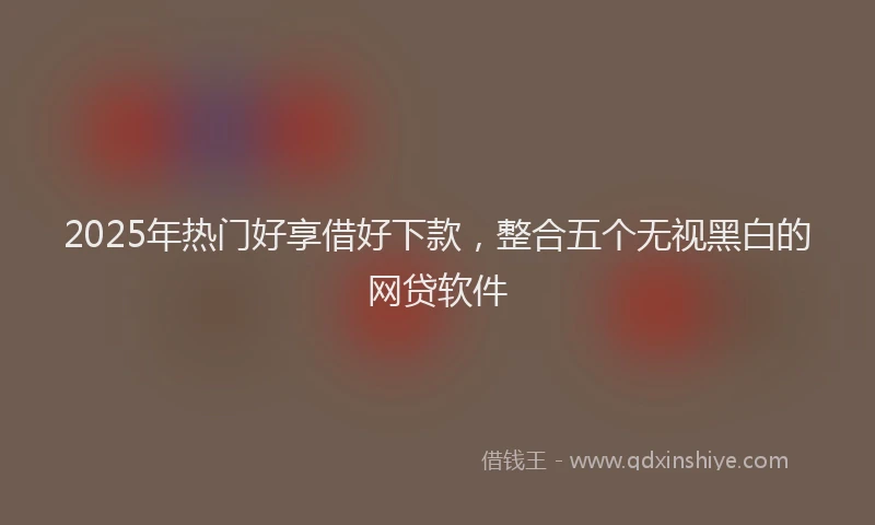 2025年热门好享借好下款，整合五个无视黑白的网贷软件