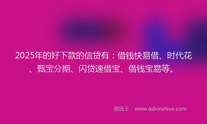 2025年的好下款的信贷有：借钱快易借、时代花、甄宝分期、闪贷速借宝、借钱宝易等。
