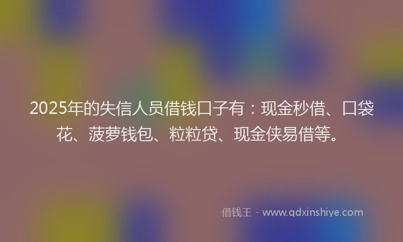 2025年的失信人员借钱口子有：现金秒借、口袋花、菠萝钱包、粒粒贷、现金侠易借等。