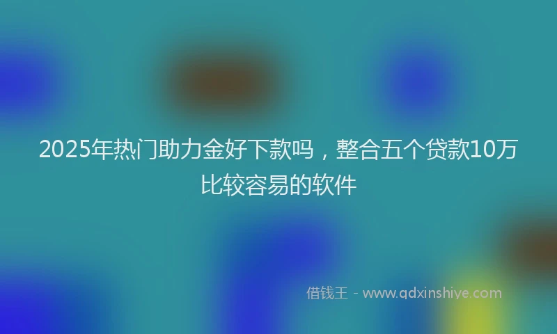 2025年热门助力金好下款吗，整合五个贷款10万比较容易的软件