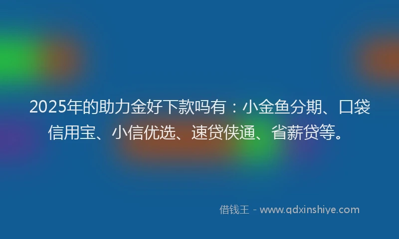 2025年的助力金好下款吗有：小金鱼分期、口袋信用宝、小信优选、速贷侠通、省薪贷等。