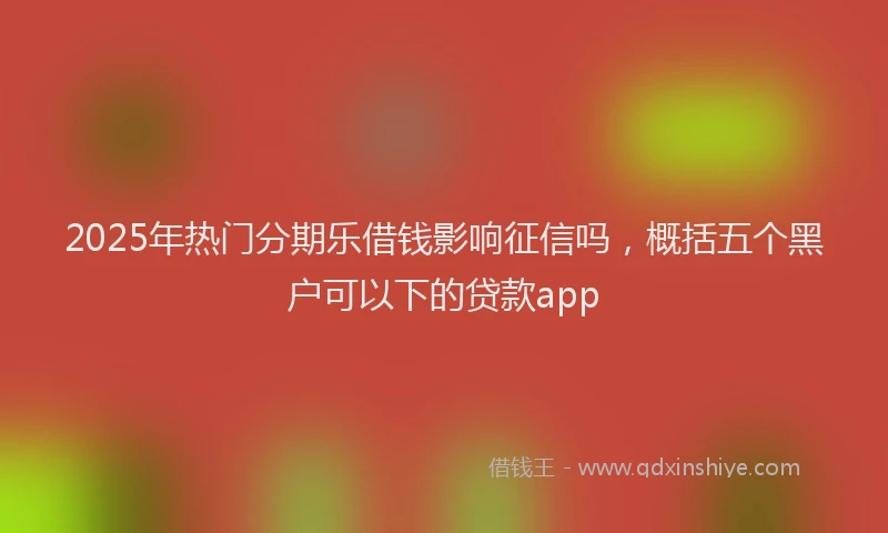 2025年热门分期乐借钱影响征信吗，概括五个黑户可以下的贷款app