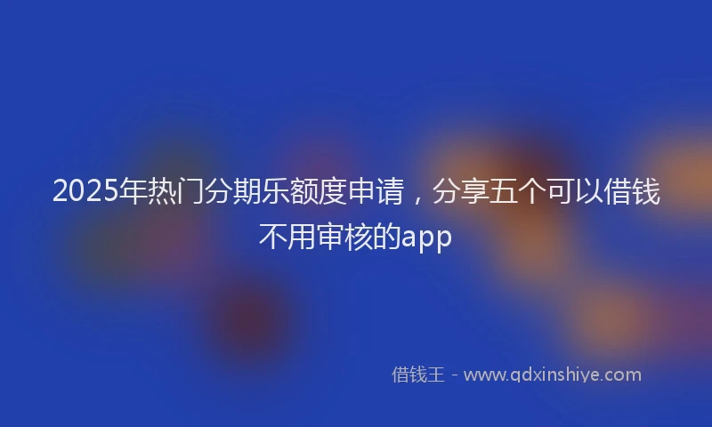 2025年热门分期乐额度申请，分享五个可以借钱不用审核的app