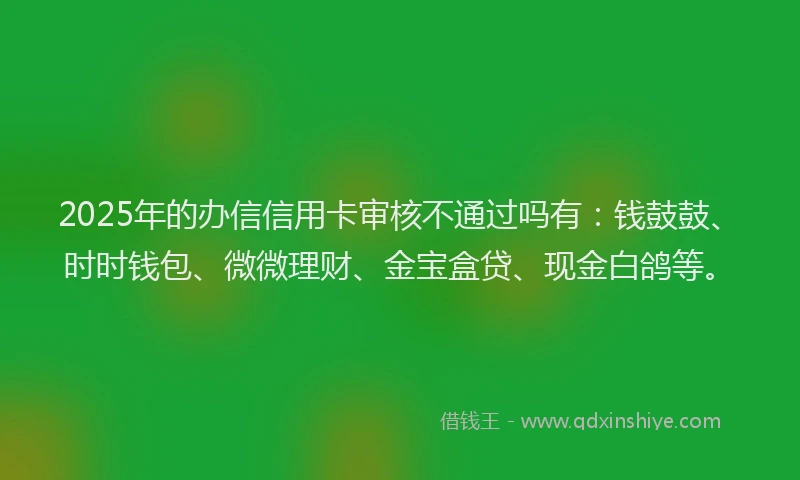 2025年的办信信用卡审核不通过吗有：钱鼓鼓、时时钱包、微微理财、金宝盒贷、现金白鸽等。