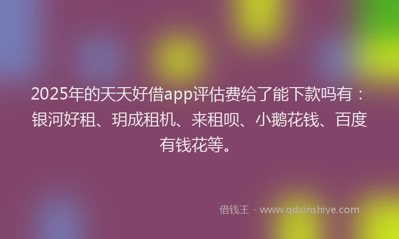 2025年的天天好借app评估费给了能下款吗有：银河好租、玥成租机、来租呗、小鹅花钱、百度有钱花等。