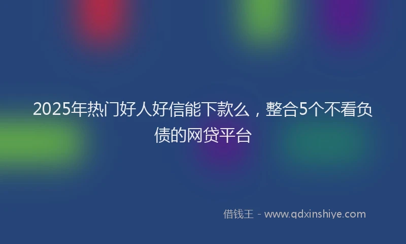 2025年热门好人好信能下款么，整合5个不看负债的网贷平台