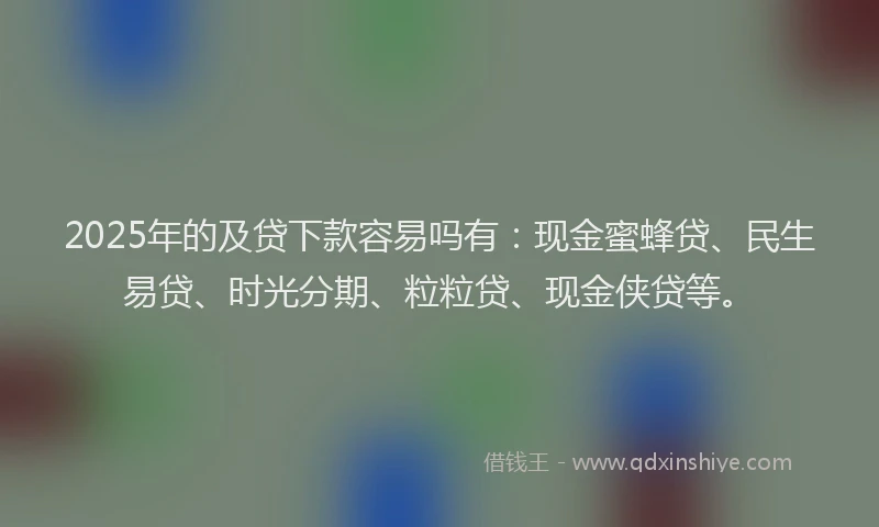 2025年的及贷下款容易吗有：现金蜜蜂贷、民生易贷、时光分期、粒粒贷、现金侠贷等。