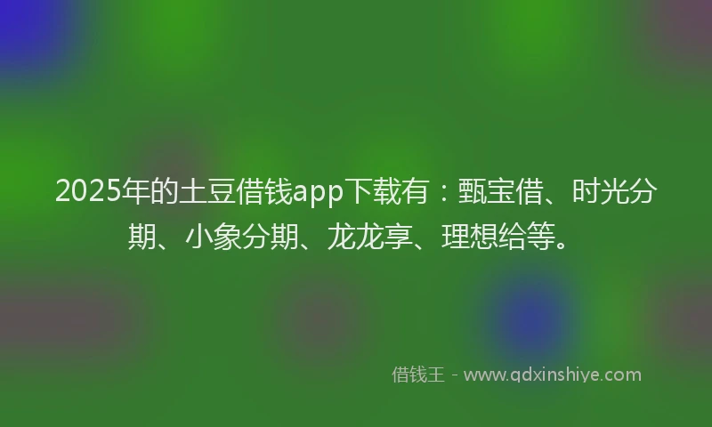 2025年的土豆借钱app下载有：甄宝借、时光分期、小象分期、龙龙享、理想给等。