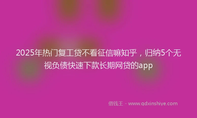 2025年热门复工贷不看征信嘛知乎，归纳5个无视负债快速下款长期网贷的app