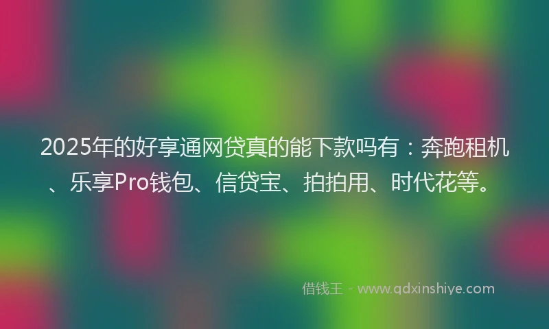 2025年的好享通网贷真的能下款吗有：奔跑租机、乐享Pro钱包、信贷宝、拍拍用、时代花等。