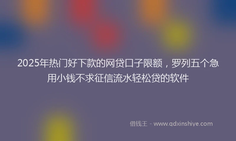 2025年热门好下款的网贷口子限额，罗列五个急用小钱不求征信流水轻松贷的软件