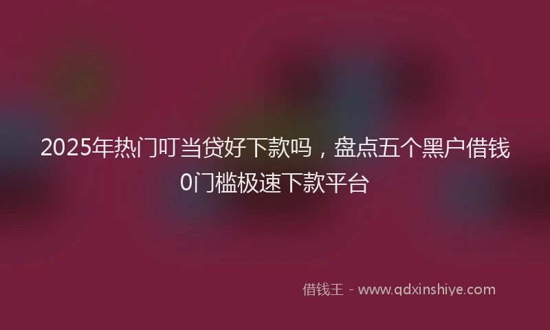 2025年热门叮当贷好下款吗，盘点五个黑户借钱0门槛极速下款平台