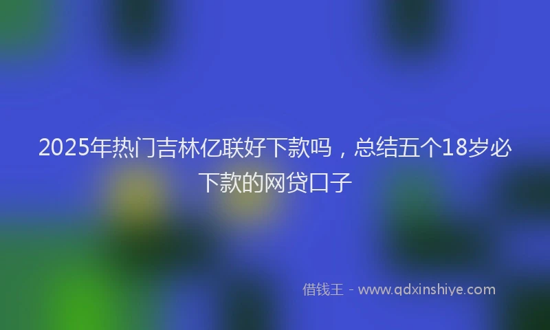 2025年热门吉林亿联好下款吗，总结五个18岁必下款的网贷口子