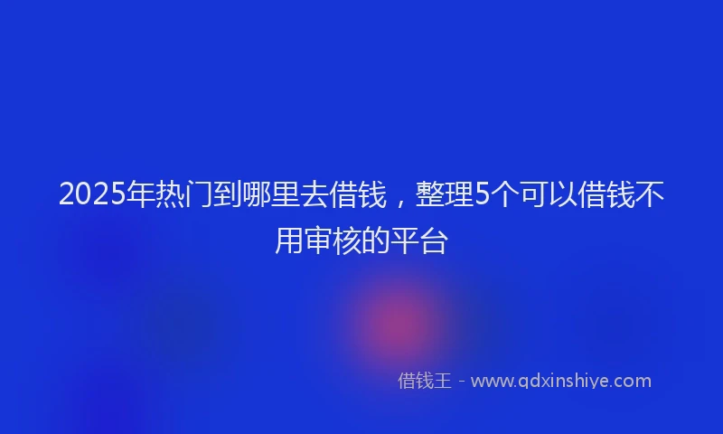 2025年热门到哪里去借钱，整理5个可以借钱不用审核的平台