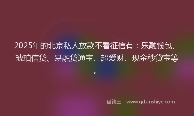2025年的北京私人放款不看征信有：乐融钱包、琥珀信贷、易融贷通宝、超爱财、现金秒贷宝等。