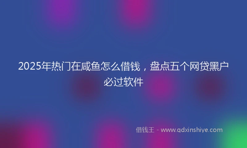 2025年热门在咸鱼怎么借钱，盘点五个网贷黑户必过软件