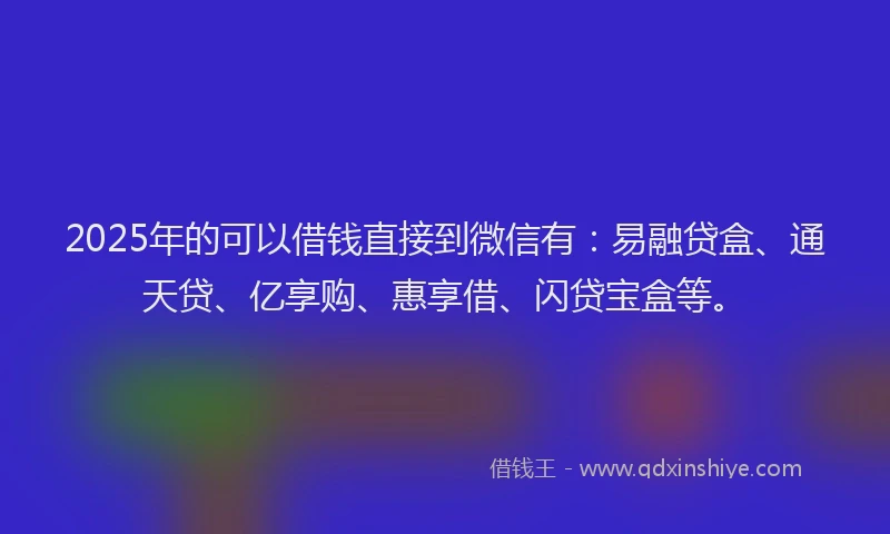 2025年的可以借钱直接到微信有：易融贷盒、通天贷、亿享购、惠享借、闪贷宝盒等。