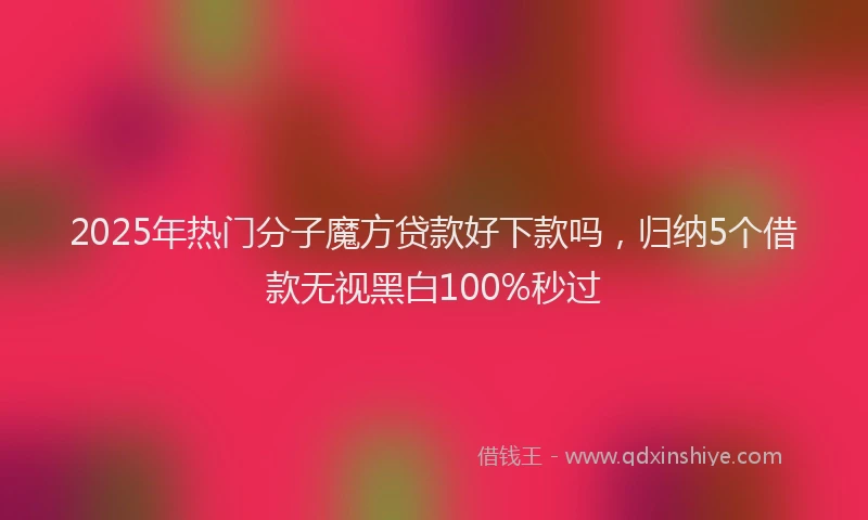 2025年热门分子魔方贷款好下款吗，归纳5个借款无视黑白100%秒过