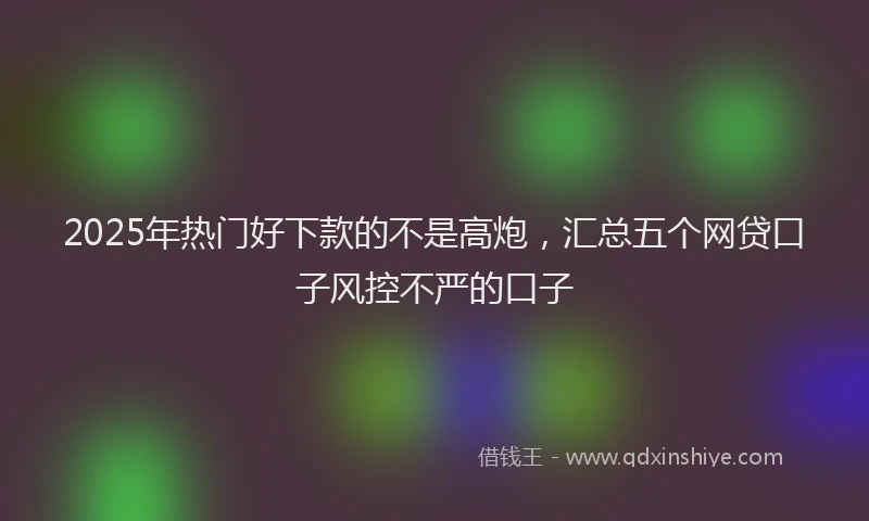 2025年热门好下款的不是高炮，汇总五个网贷口子风控不严的口子