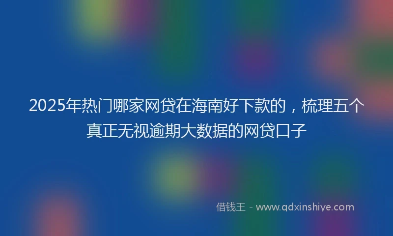 2025年热门哪家网贷在海南好下款的，梳理五个真正无视逾期大数据的网贷口子