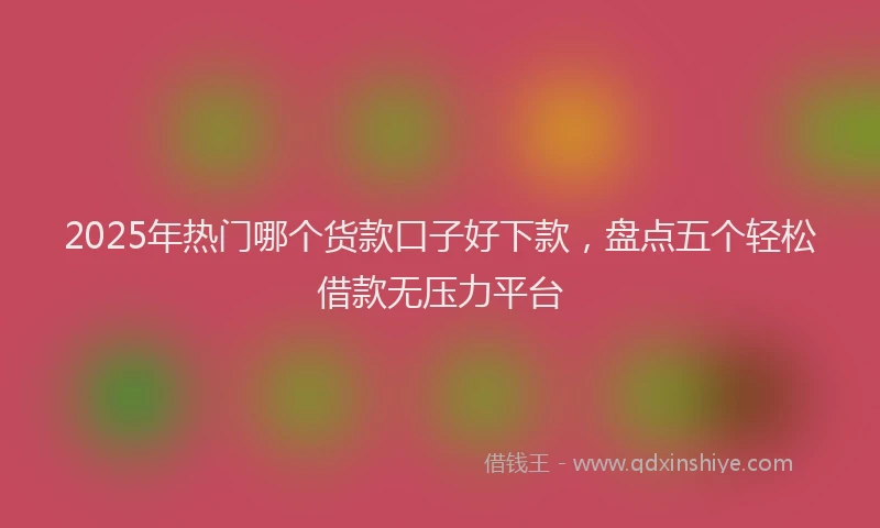 2025年热门哪个货款口子好下款，盘点五个轻松借款无压力平台