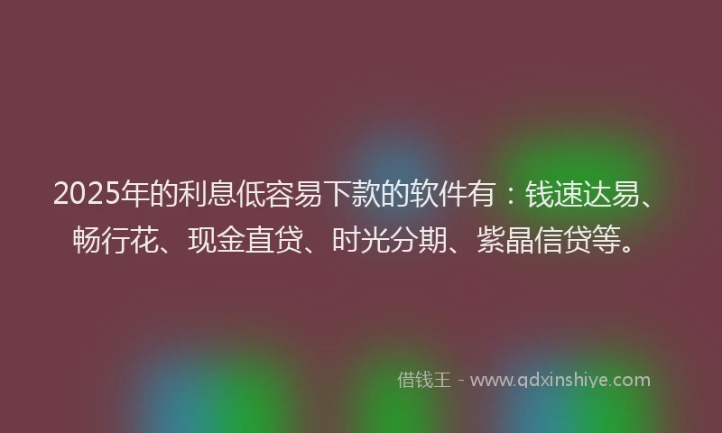 2025年的利息低容易下款的软件有：钱速达易、畅行花、现金直贷、时光分期、紫晶信贷等。