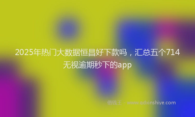 2025年热门大数据恒昌好下款吗，汇总五个714无视逾期秒下的app