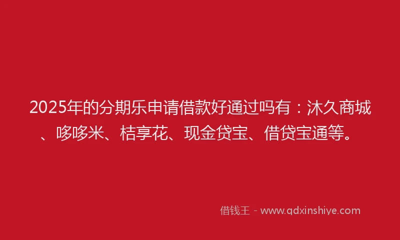 2025年的分期乐申请借款好通过吗有：沐久商城、哆哆米、桔享花、现金贷宝、借贷宝通等。