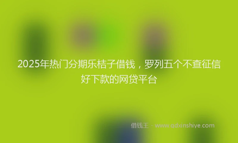 2025年热门分期乐桔子借钱，罗列五个不查征信好下款的网贷平台