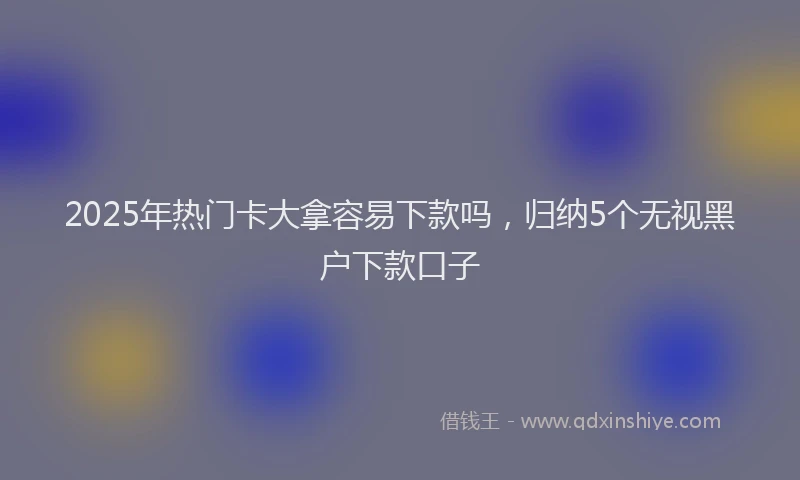 2025年热门卡大拿容易下款吗，归纳5个无视黑户下款口子