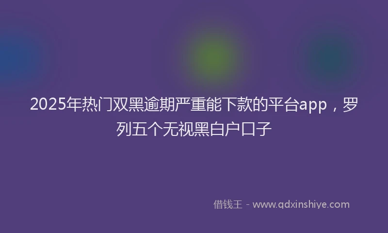 2025年热门双黑逾期严重能下款的平台app，罗列五个无视黑白户口子