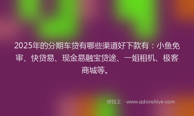 2025年的分期车贷有哪些渠道好下款有：小鱼免审、快贷易、现金易融宝贷途、一姐租机、极客商城等。