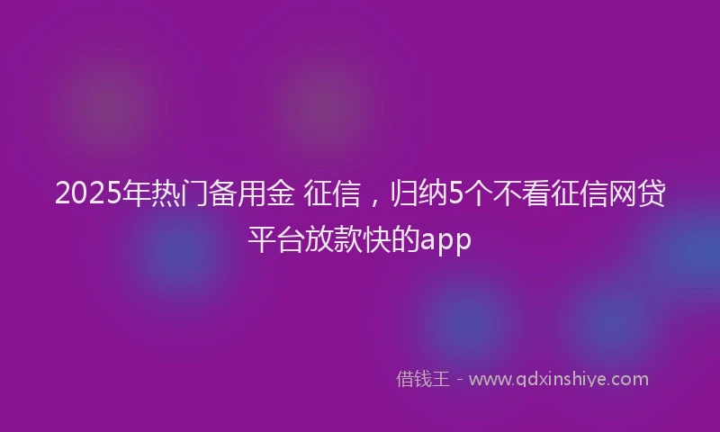 2025年热门备用金 征信，归纳5个不看征信网贷平台放款快的app