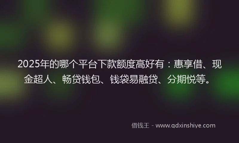 2025年的哪个平台下款额度高好有：惠享借、现金超人、畅贷钱包、钱袋易融贷、分期悦等。