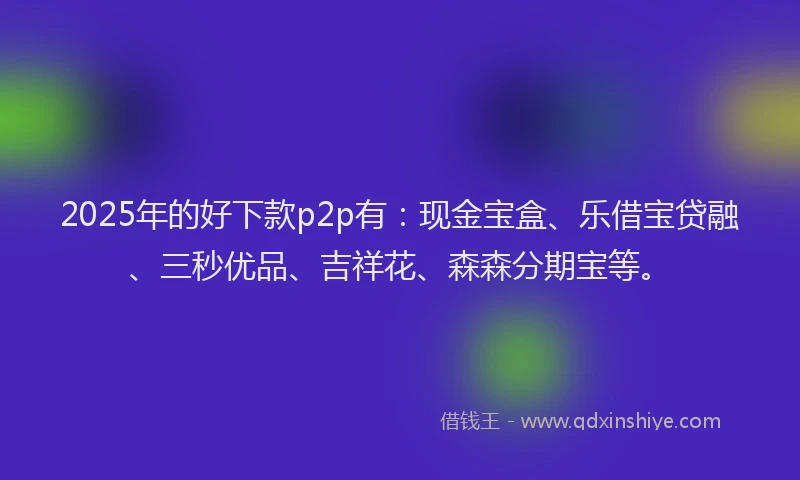 2025年的好下款p2p有：现金宝盒、乐借宝贷融、三秒优品、吉祥花、森森分期宝等。