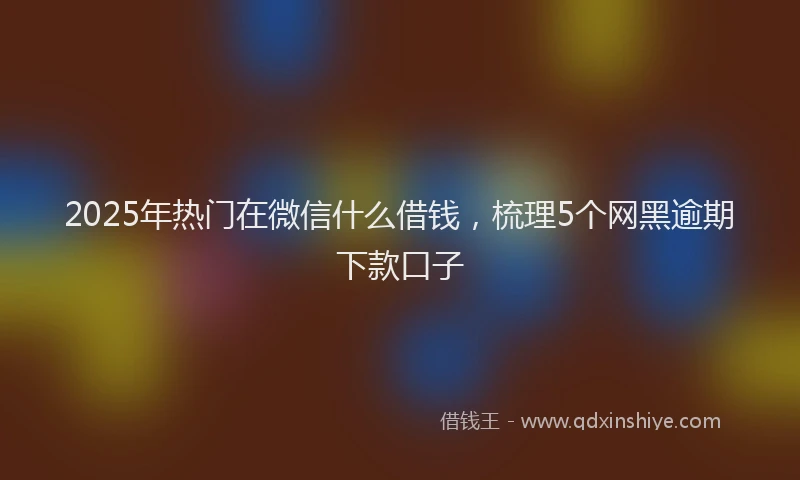 2025年热门在微信什么借钱，梳理5个网黑逾期下款口子