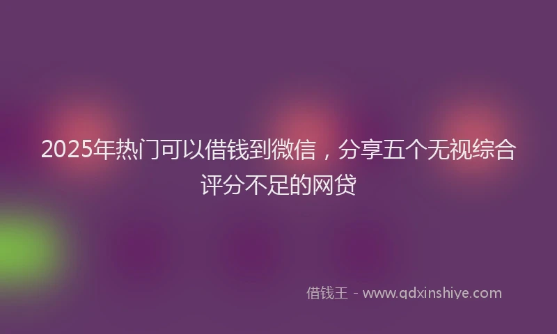 2025年热门可以借钱到微信，分享五个无视综合评分不足的网贷