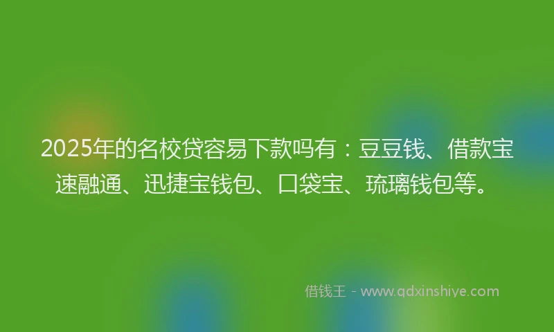 2025年的名校贷容易下款吗有：豆豆钱、借款宝速融通、迅捷宝钱包、口袋宝、琉璃钱包等。