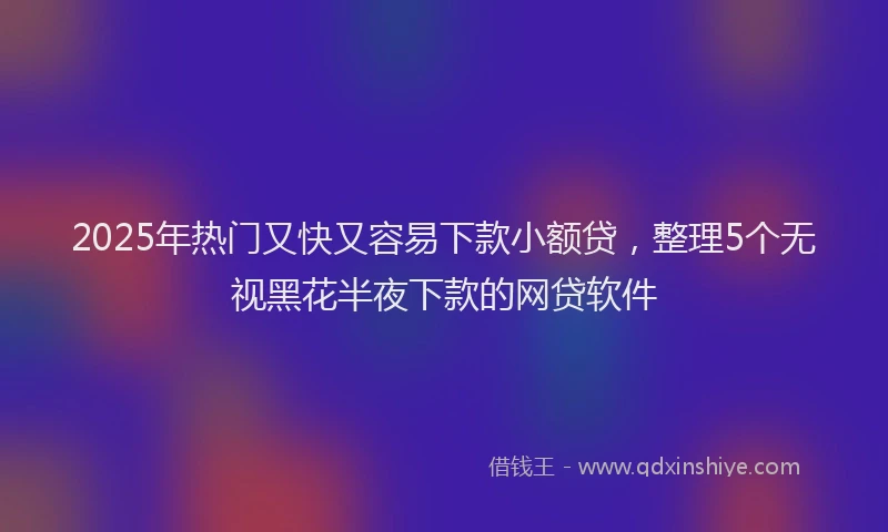 2025年热门又快又容易下款小额贷，整理5个无视黑花半夜下款的网贷软件