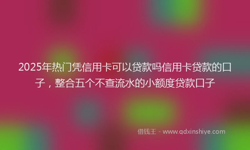 2025年热门凭信用卡可以贷款吗信用卡贷款的口子，整合五个不查流水的小额度贷款口子