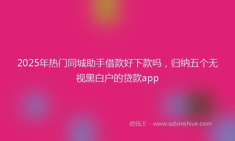 2025年热门同城助手借款好下款吗，归纳五个无视黑白户的贷款app