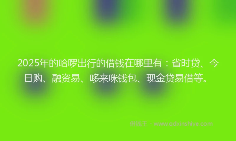 2025年的哈啰出行的借钱在哪里有：省时贷、今日购、融资易、哆来咪钱包、现金贷易借等。
