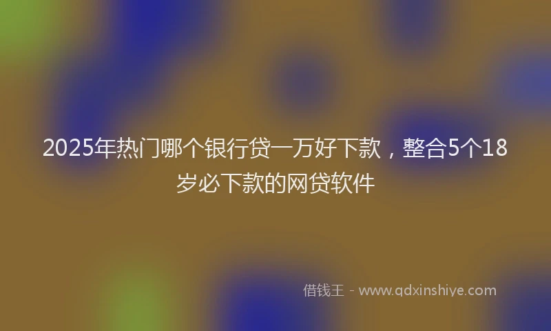 2025年热门哪个银行贷一万好下款，整合5个18岁必下款的网贷软件
