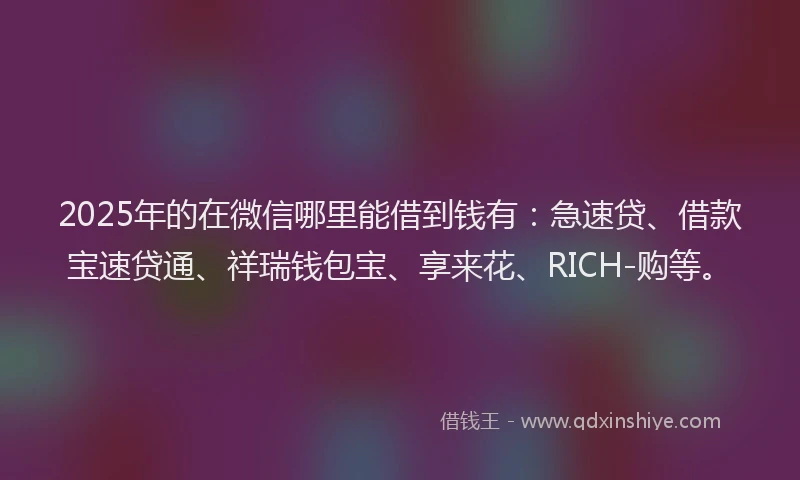 2025年的在微信哪里能借到钱有：急速贷、借款宝速贷通、祥瑞钱包宝、享来花、RICH-购等。