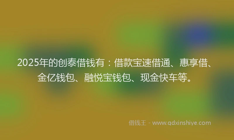 2025年的创泰借钱有：借款宝速借通、惠享借、金亿钱包、融悦宝钱包、现金快车等。