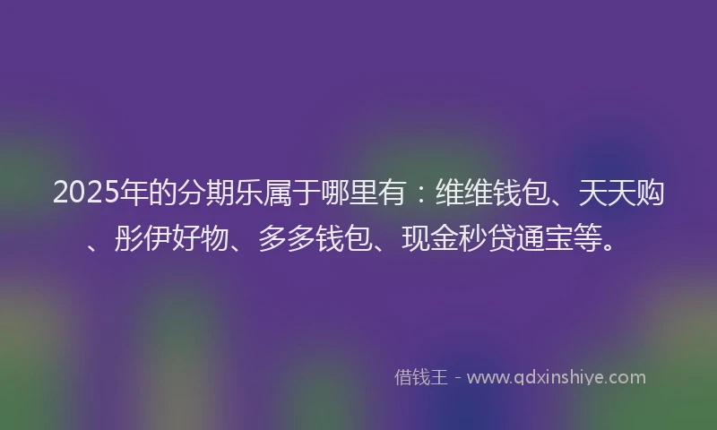 2025年的分期乐属于哪里有：维维钱包、天天购、彤伊好物、多多钱包、现金秒贷通宝等。